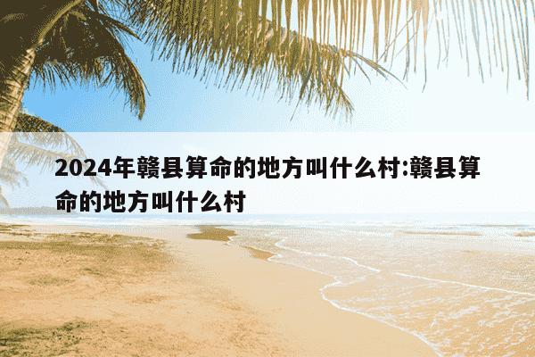 2024年赣县算命的地方叫什么村:赣县算命的地方叫什么村