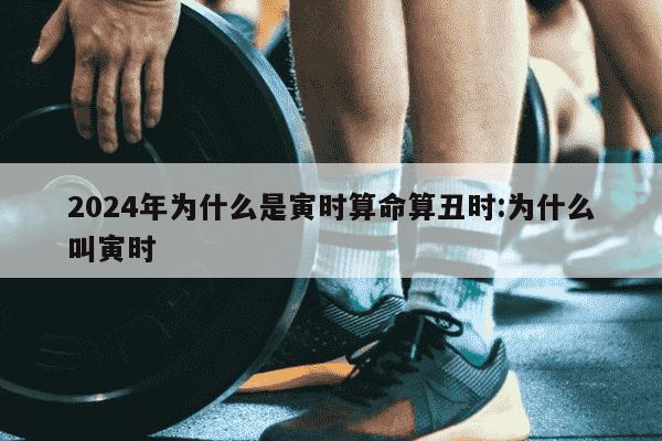 2024年为什么是寅时算命算丑时:为什么叫寅时