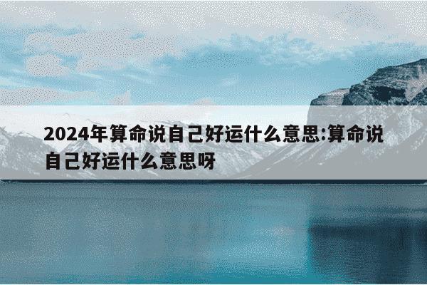 2024年算命说自己好运什么意思:算命说自己好运什么意思呀