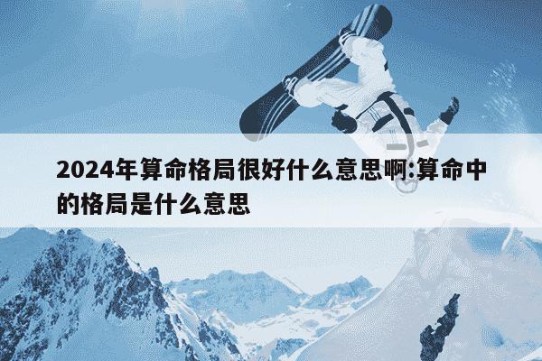 2024年算命格局很好什么意思啊:算命中的格局是什么意思