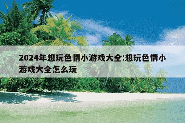 2024年想玩色情小游戏大全:想玩色情小游戏大全怎么玩