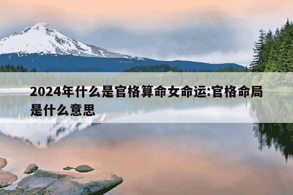 2024年什么是官格算命女命运:官格命局是什么意思