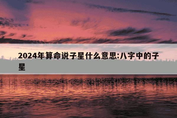 2024年算命说子星什么意思:八字中的子星