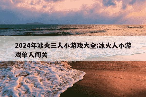 2024年冰火三人小游戏大全:冰火人小游戏单人闯关