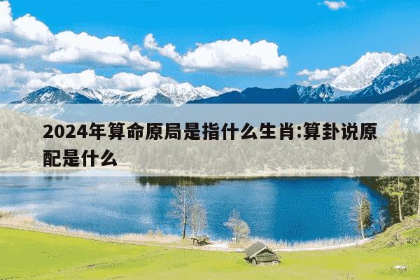 2024年算命原局是指什么生肖:算卦说原配是什么