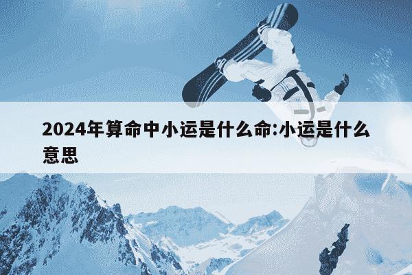 2024年算命中小运是什么命:小运是什么意思