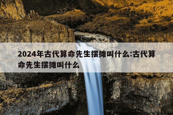 2024年古代算命先生摆摊叫什么:古代算命先生摆摊叫什么