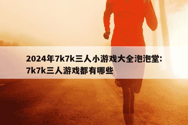 2024年7k7k三人小游戏大全泡泡堂:7k7k三人游戏都有哪些