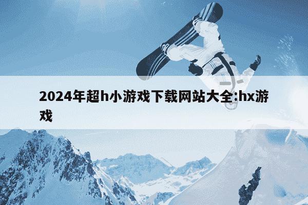 2024年超h小游戏下载网站大全:hx游戏