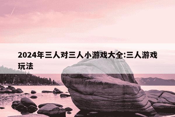 2024年三人对三人小游戏大全:三人游戏玩法