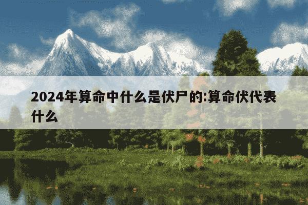 2024年算命中什么是伏尸的:算命伏代表什么