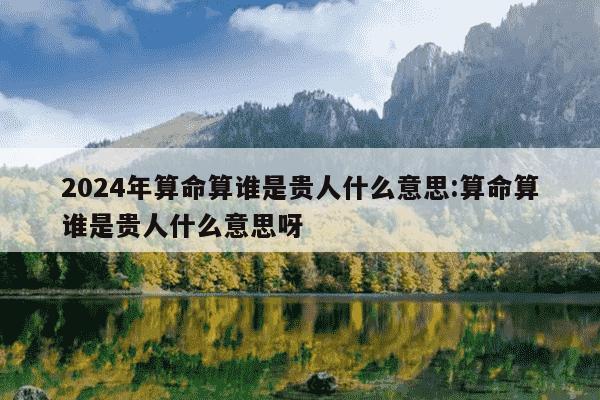 2024年算命算谁是贵人什么意思:算命算谁是贵人什么意思呀