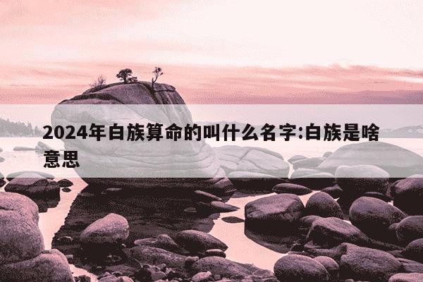 2024年白族算命的叫什么名字:白族是啥意思