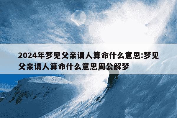 2024年梦见父亲请人算命什么意思:梦见父亲请人算命什么意思周公解梦