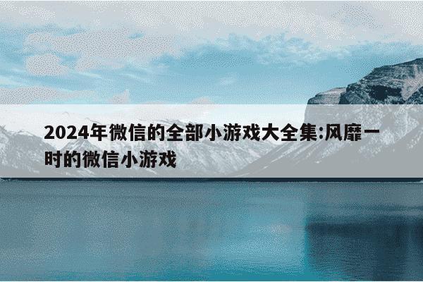 2024年微信的全部小游戏大全集:风靡一时的微信小游戏