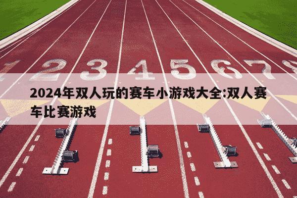 2024年双人玩的赛车小游戏大全:双人赛车比赛游戏