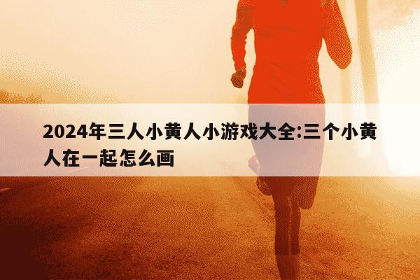 2024年三人小黄人小游戏大全:三个小黄人在一起怎么画