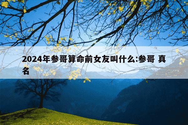 2024年参哥算命前女友叫什么:参哥 真名