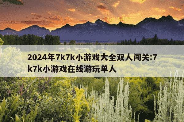 2024年7k7k小游戏大全双人闯关:7k7k小游戏在线游玩单人