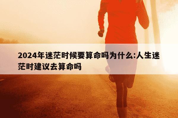 2024年迷茫时候要算命吗为什么:人生迷茫时建议去算命吗