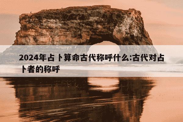 2024年占卜算命古代称呼什么:古代对占卜者的称呼