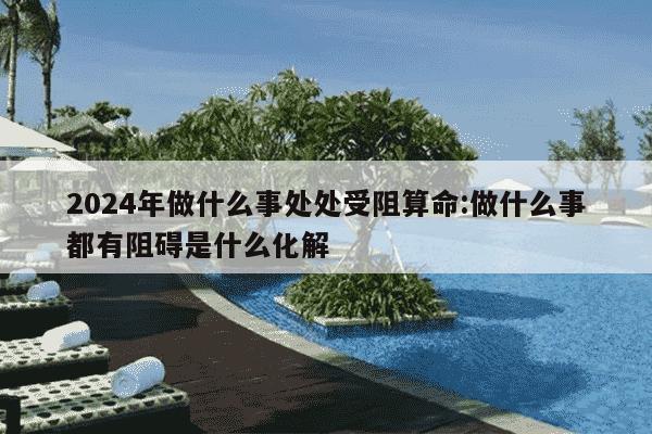 2024年做什么事处处受阻算命:做什么事都有阻碍是什么化解