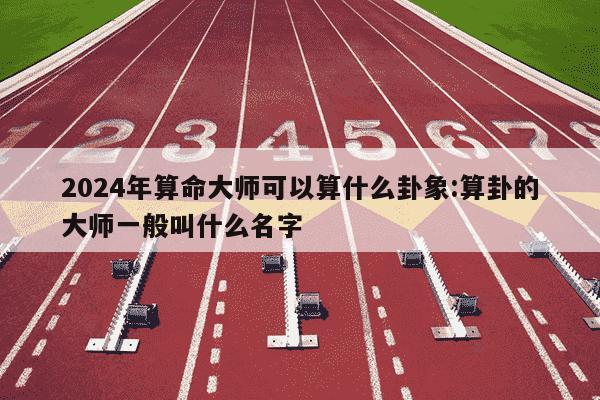 2024年算命大师可以算什么卦象:算卦的大师一般叫什么名字