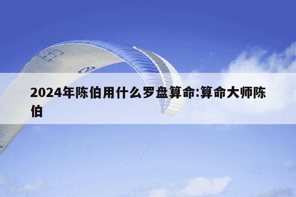 2024年陈伯用什么罗盘算命:算命大师陈伯