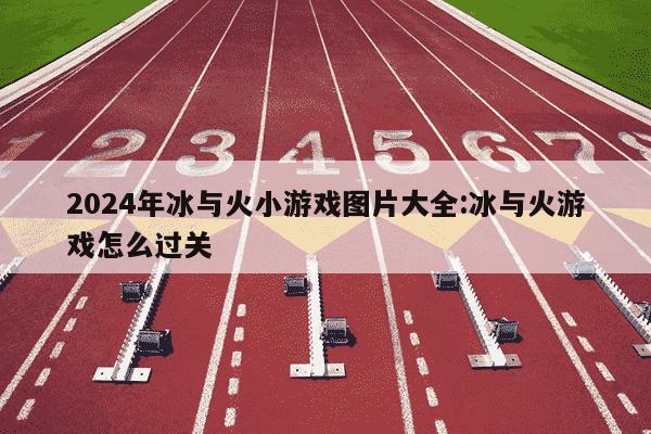 2024年冰与火小游戏图片大全:冰与火游戏怎么过关