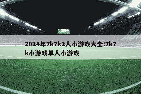 2024年7k7k2人小游戏大全:7k7k小游戏单人小游戏