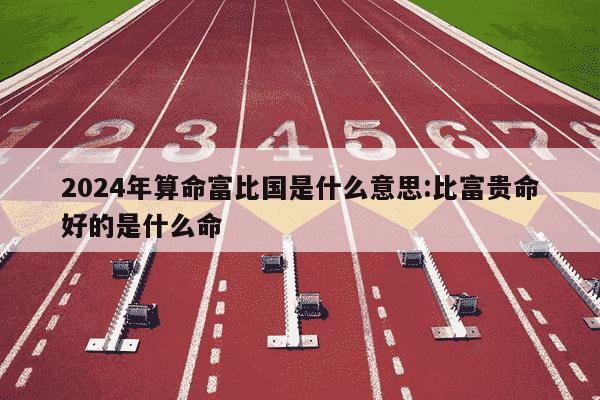 2024年算命富比国是什么意思:比富贵命好的是什么命