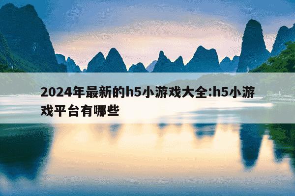 2024年最新的h5小游戏大全:h5小游戏平台有哪些