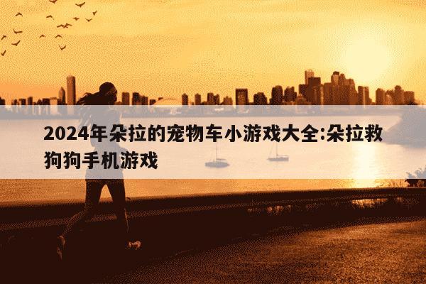 2024年朵拉的宠物车小游戏大全:朵拉救狗狗手机游戏