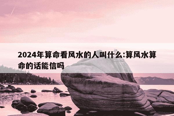 2024年算命看风水的人叫什么:算风水算命的话能信吗