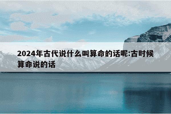 2024年古代说什么叫算命的话呢:古时候算命说的话