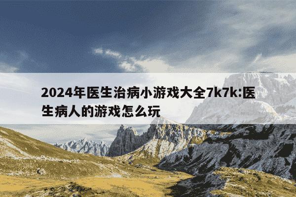 2024年医生治病小游戏大全7k7k:医生病人的游戏怎么玩