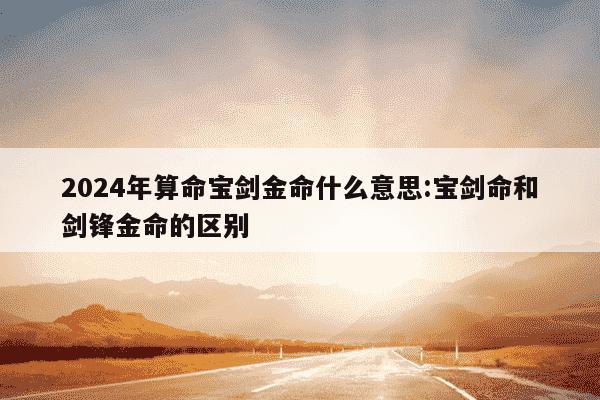 2024年算命宝剑金命什么意思:宝剑命和剑锋金命的区别