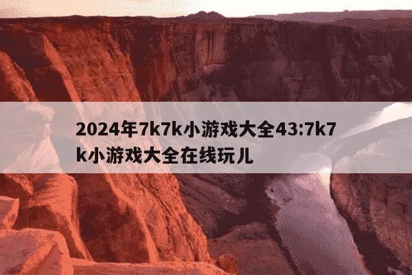 2024年7k7k小游戏大全43:7k7k小游戏大全在线玩儿