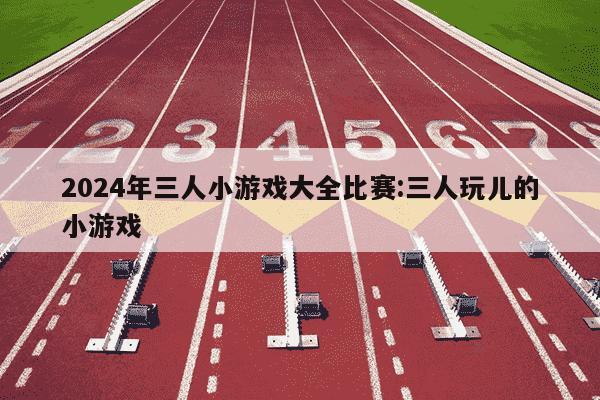 2024年三人小游戏大全比赛:三人玩儿的小游戏