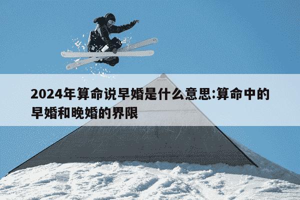 2024年算命说早婚是什么意思:算命中的早婚和晚婚的界限