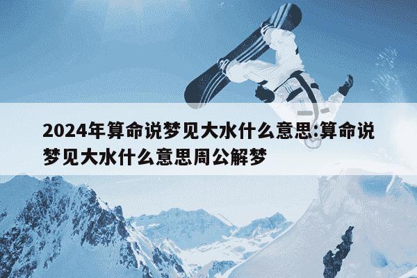 2024年算命说梦见大水什么意思:算命说梦见大水什么意思周公解梦