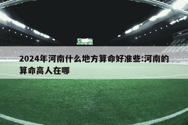 2024年河南什么地方算命好准些:河南的算命高人在哪