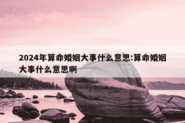 2024年算命婚姻大事什么意思:算命婚姻大事什么意思啊