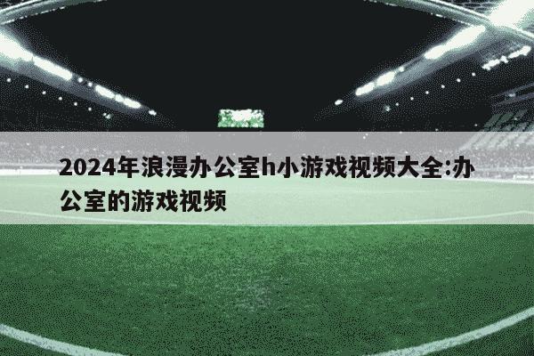 2024年浪漫办公室h小游戏视频大全:办公室的游戏视频