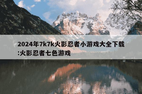 2024年7k7k火影忍者小游戏大全下载:火影忍者七色游戏