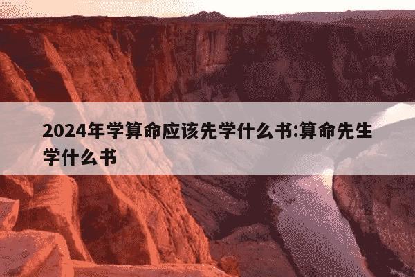 2024年学算命应该先学什么书:算命先生学什么书