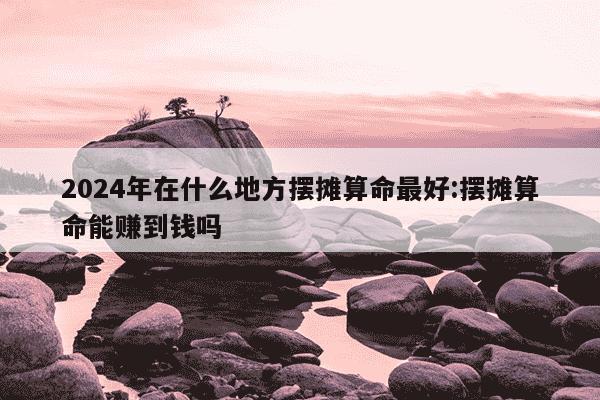 2024年在什么地方摆摊算命最好:摆摊算命能赚到钱吗