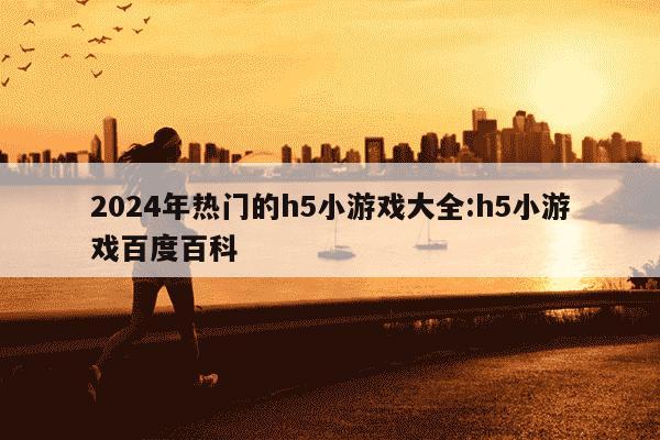 2024年热门的h5小游戏大全:h5小游戏百度百科