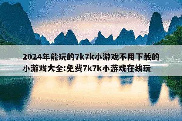 2024年能玩的7k7k小游戏不用下载的小游戏大全:免费7k7k小游戏在线玩