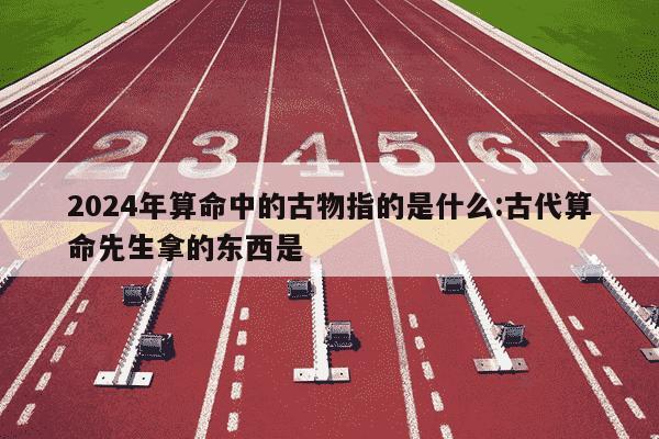 2024年算命中的古物指的是什么:古代算命先生拿的东西是